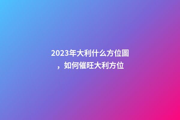 2023年大利什么方位圖，如何催旺大利方位